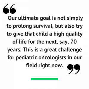 "Our ultimate goal is not simply to prolong survival, but also try to give that child a high quality of life for the next, say, 70 years. This is a great challenge for pediatric oncologists in our field right now."